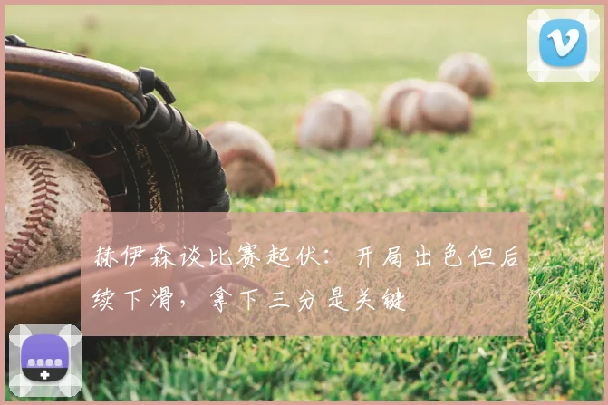 赫伊森谈比赛起伏：开局出色但后续下滑，拿下三分是关键