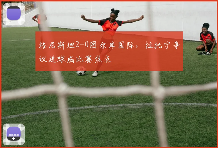 格尼斯坦2-0图尔库国际，拉托宁争议进球成比赛焦点