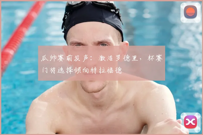瓜帅赛前发声：激活罗德里，杯赛门将选择倾向特拉福德