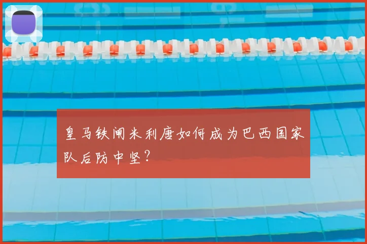 皇马铁闸米利唐如何成为巴西国家队后防中坚？