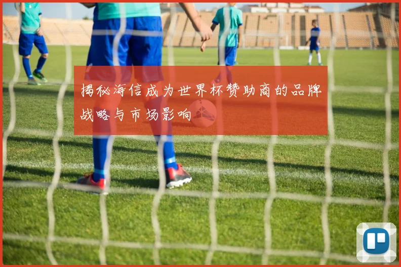揭秘海信成为世界杯赞助商的品牌战略与市场影响
