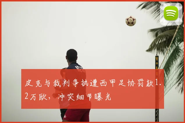 皮克与裁判争执遭西甲足协罚款1.2万欧，冲突细节曝光