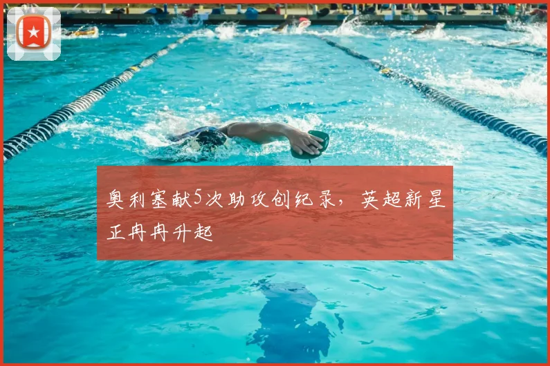 奥利塞献5次助攻创纪录,英超新星正冉冉升起