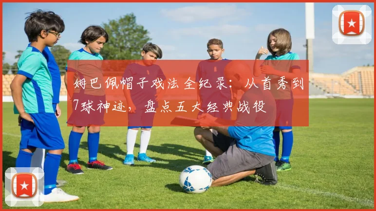 姆巴佩帽子戏法全纪录：从首秀到7球神迹，盘点五大经典战役