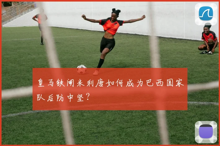 皇马铁闸米利唐如何成为巴西国家队后防中坚？