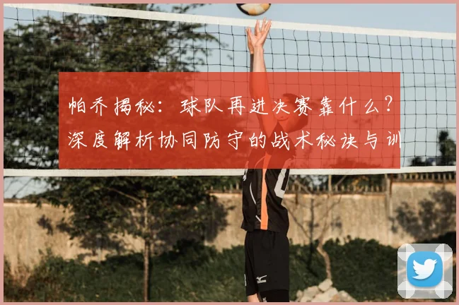帕乔揭秘：球队再进决赛靠什么？深度解析协同防守的战术秘诀与训练方法