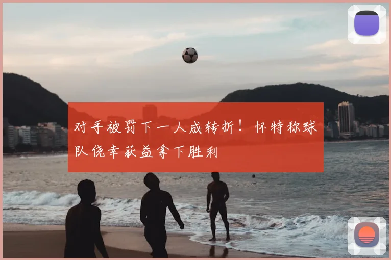 对手被罚下一人成转折！怀特称球队侥幸获益拿下胜利