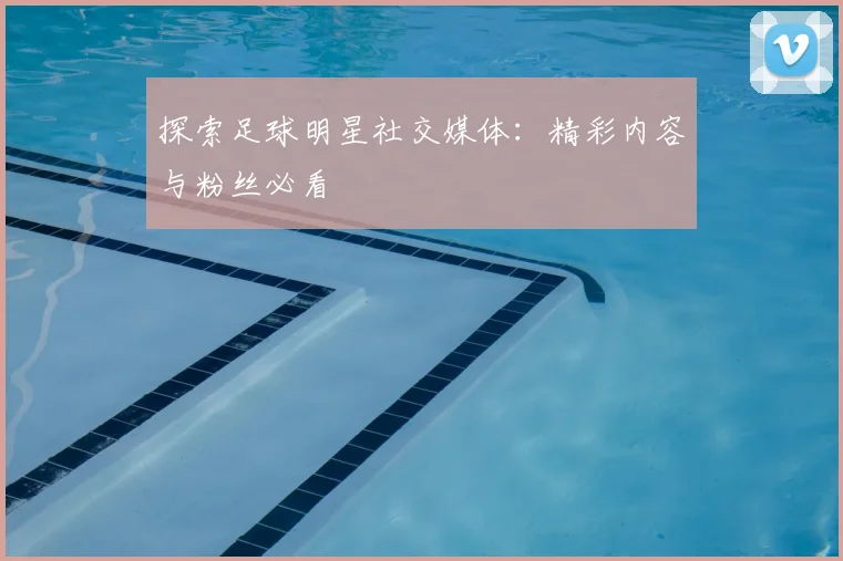 探索足球明星社交媒体：精彩内容与粉丝必看