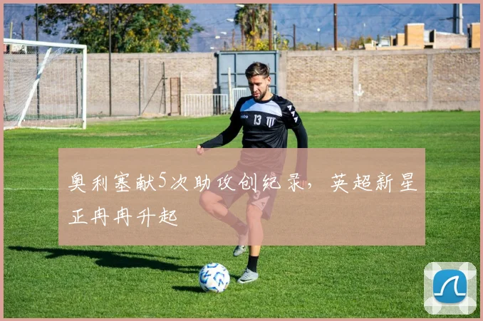 奥利塞献5次助攻创纪录，英超新星正冉冉升起