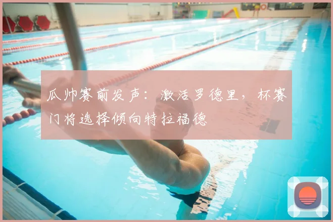 瓜帅赛前发声:激活罗德里,杯赛门将选择倾向特拉福德
