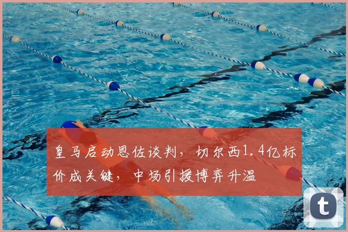 皇马启动恩佐谈判，切尔西1.4亿标价成关键，中场引援博弈升温