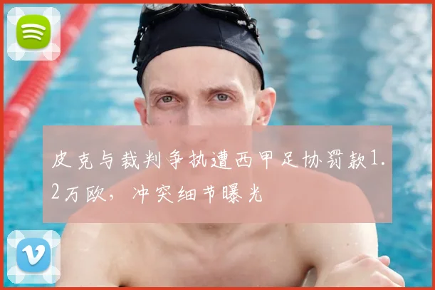 皮克与裁判争执遭西甲足协罚款1.2万欧，冲突细节曝光